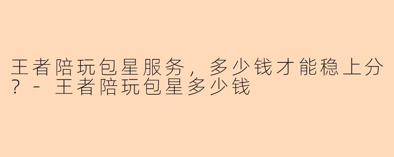 王者陪玩包星服务，多少钱才能稳上分？-王者陪玩包星多少钱