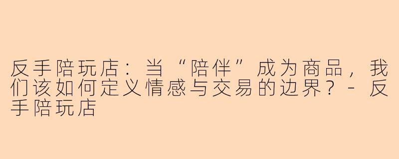 反手陪玩店：当“陪伴”成为商品，我们该如何定义情感与交易的边界？-反手陪玩店