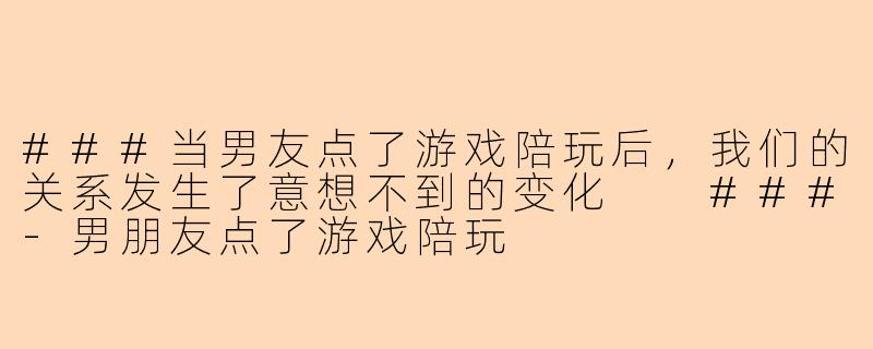 ###当男友点了游戏陪玩后，我们的关系发生了意想不到的变化

###-男朋友点了游戏陪玩