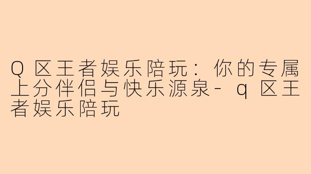 Q区王者娱乐陪玩：你的专属上分伴侣与快乐源泉-q区王者娱乐陪玩