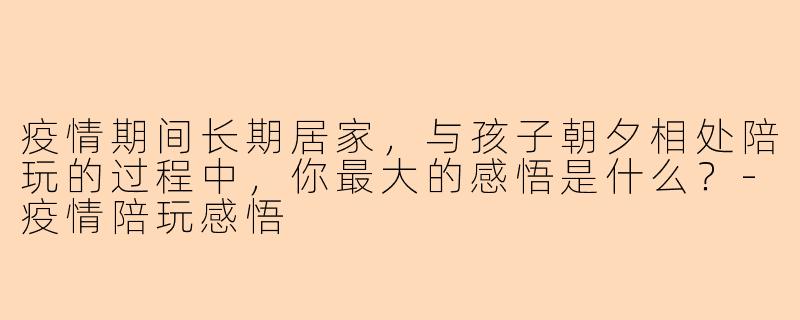 疫情期间长期居家，与孩子朝夕相处陪玩的过程中，你最大的感悟是什么？