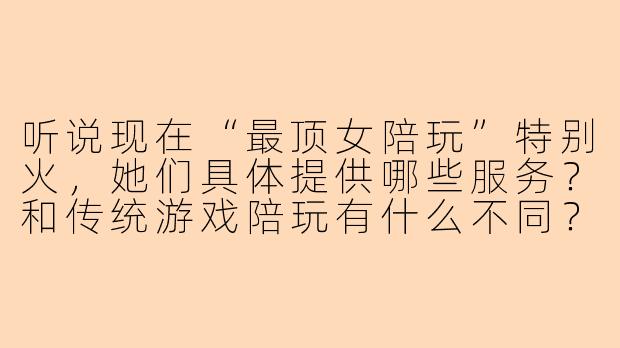 听说现在“最顶女陪玩”特别火，她们具体提供哪些服务？和传统游戏陪玩有什么不同？-最顶女陪玩