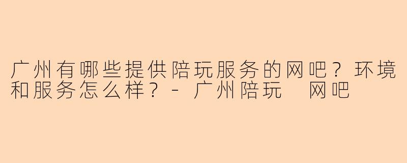 广州有哪些提供陪玩服务的网吧？环境和服务怎么样？-广州陪玩 网吧