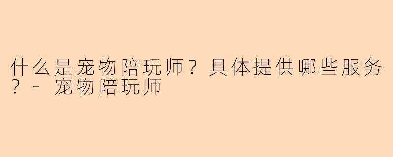 什么是宠物陪玩师？具体提供哪些服务？-宠物陪玩师