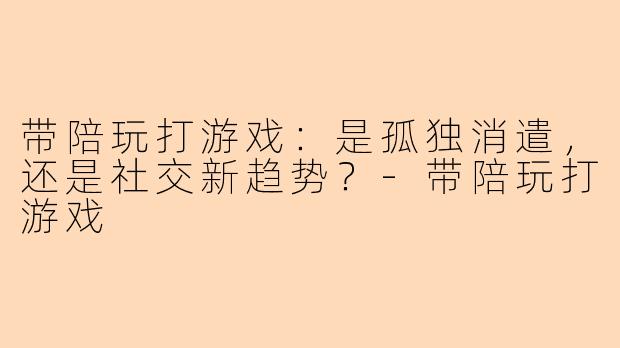 带陪玩打游戏：是孤独消遣，还是社交新趋势？-带陪玩打游戏
