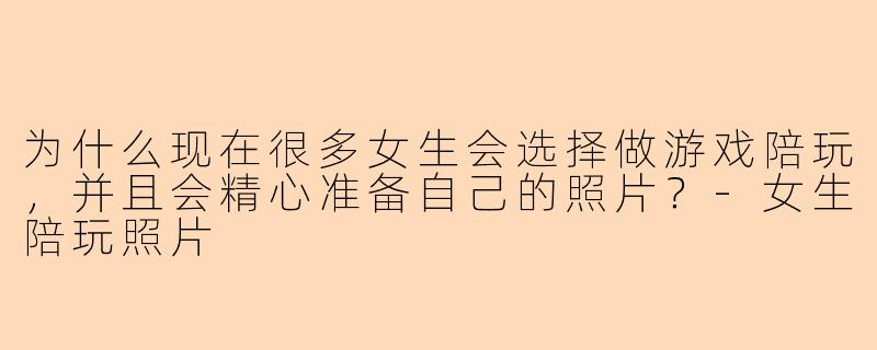 为什么现在很多女生会选择做游戏陪玩,并且会精心准备自己的照片?-女生陪玩照片