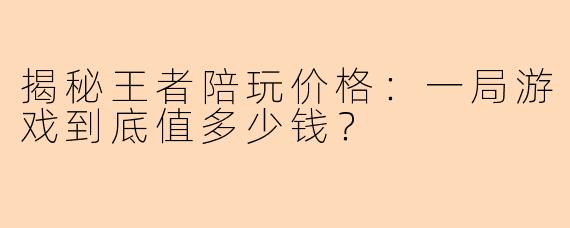揭秘王者陪玩价格：一局游戏到底值多少钱？