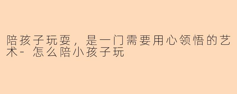 陪孩子玩耍，是一门需要用心领悟的艺术-怎么陪小孩子玩