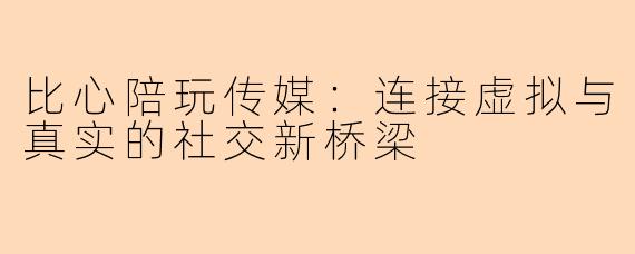 比心陪玩传媒：连接虚拟与真实的社交新桥梁