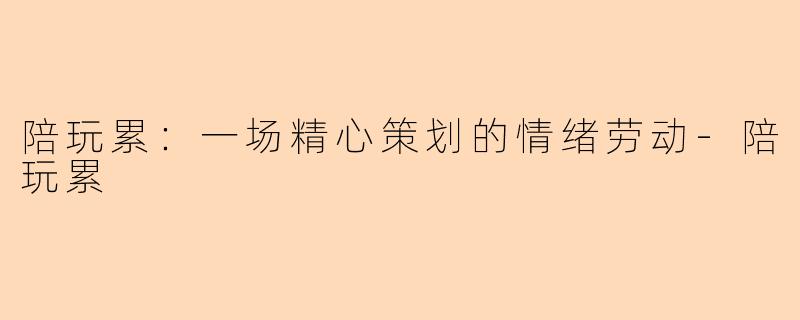陪玩累：一场精心策划的情绪劳动-陪玩累