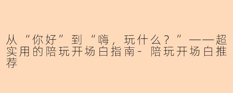 从“你好”到“嗨,玩什么?”——超实用的陪玩开场白指南-陪玩开场白推荐