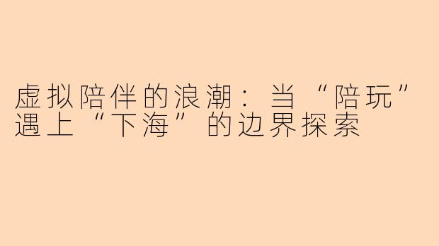 虚拟陪伴的浪潮：当“陪玩”遇上“下海”的边界探索