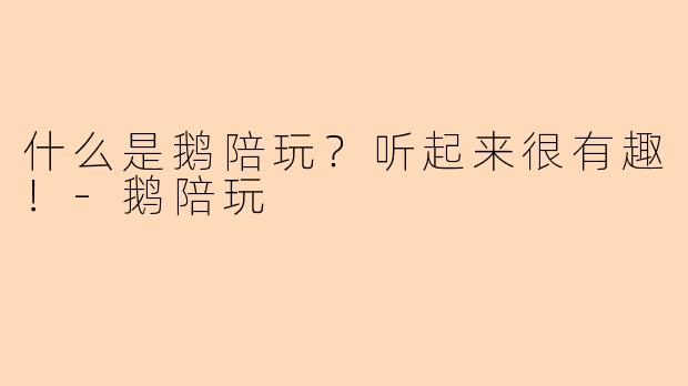 什么是鹅陪玩？听起来很有趣！-鹅陪玩