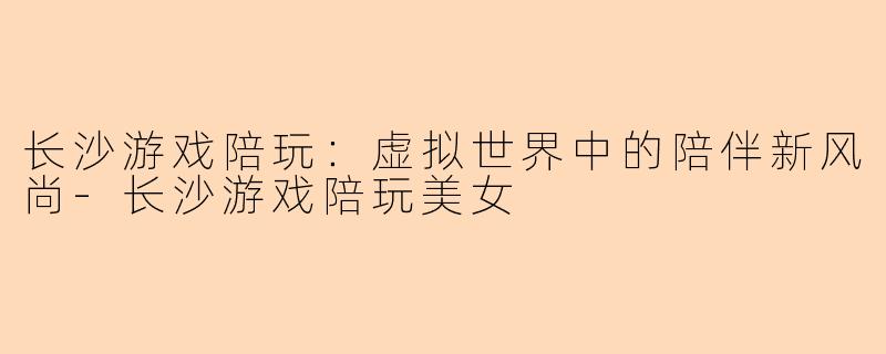 长沙游戏陪玩:虚拟世界中的陪伴新风尚-长沙游戏陪玩美女