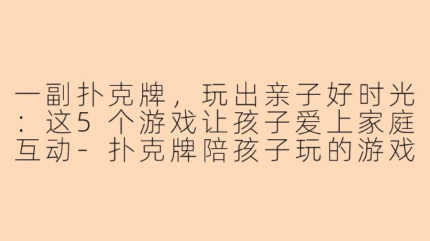 一副扑克牌，玩出亲子好时光：这5个游戏让孩子爱上家庭互动-扑克牌陪孩子玩的游戏