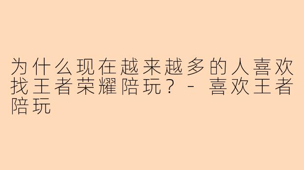 为什么现在越来越多的人喜欢找王者荣耀陪玩？-喜欢王者陪玩