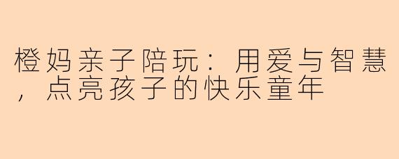 橙妈亲子陪玩：用爱与智慧，点亮孩子的快乐童年