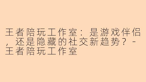王者陪玩工作室：是游戏伴侣，还是隐藏的社交新趋势？-王者陪玩工作室