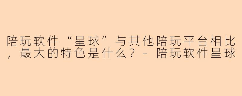 陪玩软件“星球”与其他陪玩平台相比，最大的特色是什么？-陪玩软件星球