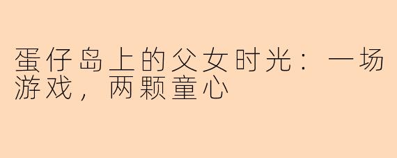 蛋仔岛上的父女时光：一场游戏，两颗童心