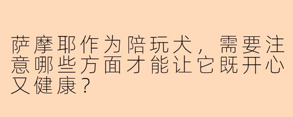 萨摩耶作为陪玩犬，需要注意哪些方面才能让它既开心又健康？