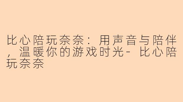 比心陪玩奈奈：用声音与陪伴，温暖你的游戏时光-比心陪玩奈奈