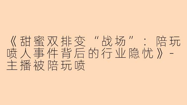 《甜蜜双排变“战场”：陪玩喷人事件背后的行业隐忧》-主播被陪玩喷