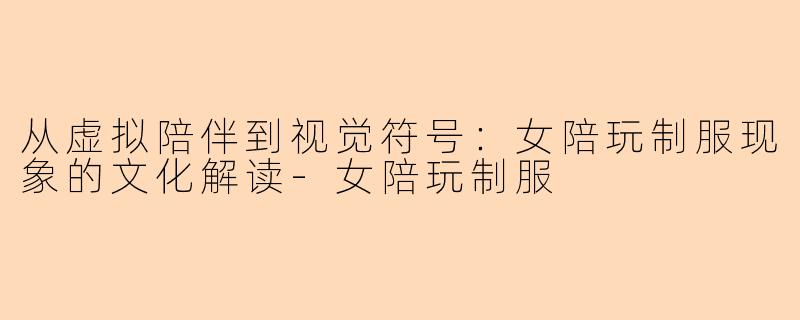 从虚拟陪伴到视觉符号：女陪玩制服现象的文化解读-女陪玩制服
