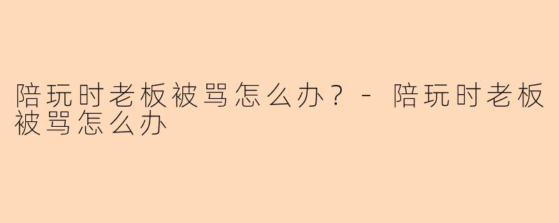 陪玩时老板被骂怎么办？-陪玩时老板被骂怎么办