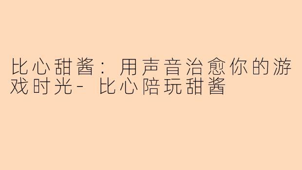 比心甜酱：用声音治愈你的游戏时光-比心陪玩甜酱