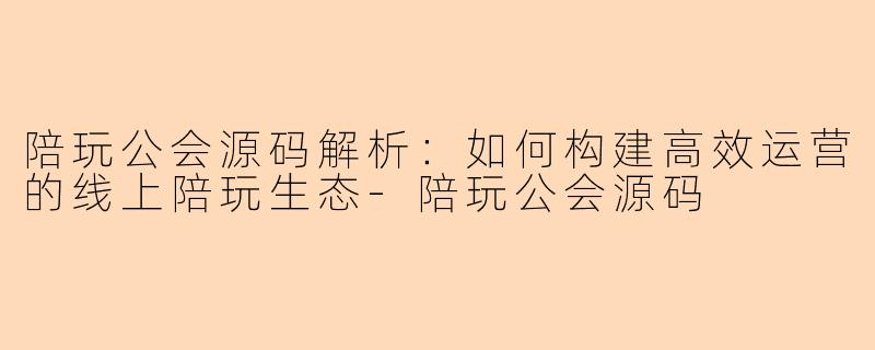 陪玩公会源码解析:如何构建高效运营的线上陪玩生态