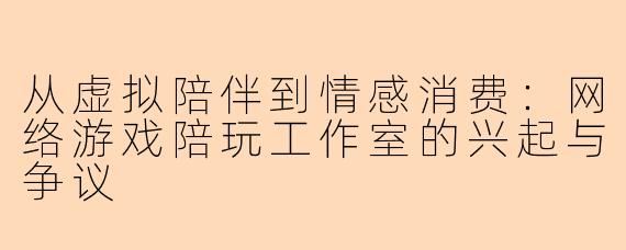 从虚拟陪伴到情感消费：网络游戏陪玩工作室的兴起与争议