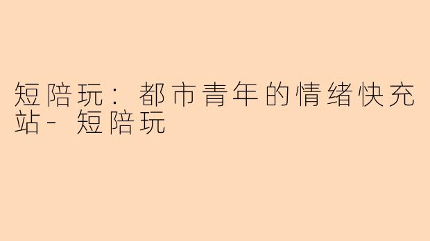 短陪玩：都市青年的情绪快充站-短陪玩