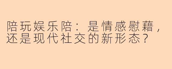 陪玩娱乐陪：是情感慰藉，还是现代社交的新形态？