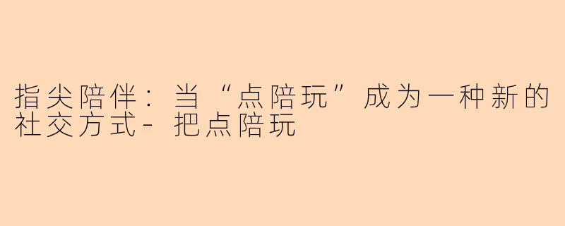 指尖陪伴：当“点陪玩”成为一种新的社交方式-把点陪玩