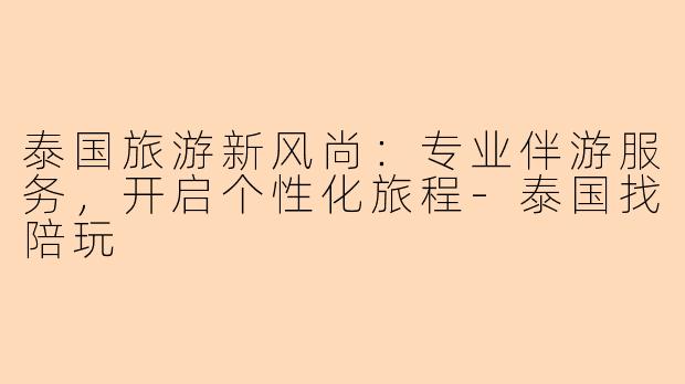 泰国旅游新风尚：专业伴游服务，开启个性化旅程-泰国找陪玩