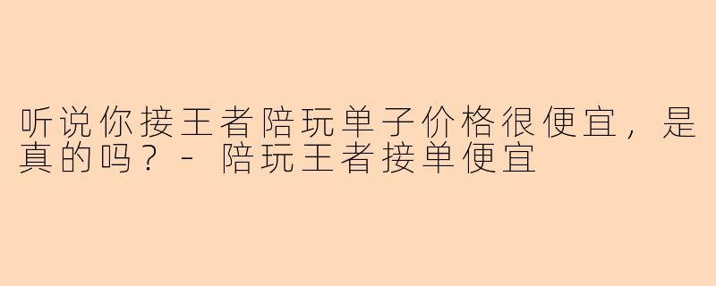 听说你接王者陪玩单子价格很便宜，是真的吗？-陪玩王者接单便宜