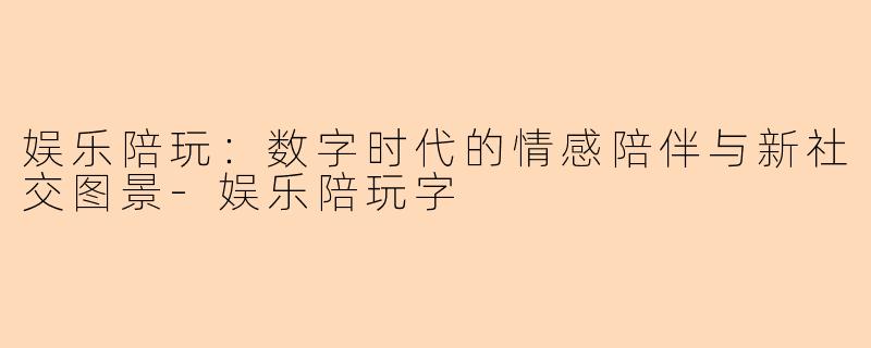 娱乐陪玩：数字时代的情感陪伴与新社交图景-娱乐陪玩字
