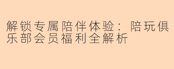 解锁专属陪伴体验：陪玩俱乐部会员福利全解析