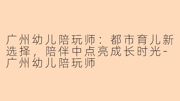广州幼儿陪玩师：都市育儿新选择，陪伴中点亮成长时光-广州幼儿陪玩师