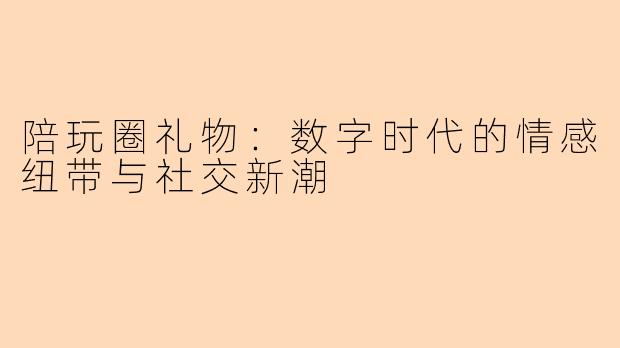 陪玩圈礼物：数字时代的情感纽带与社交新潮