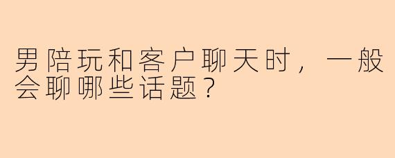 男陪玩和客户聊天时，一般会聊哪些话题？