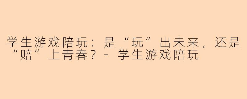 学生游戏陪玩：是“玩”出未来，还是“赔”上青春？-学生游戏陪玩