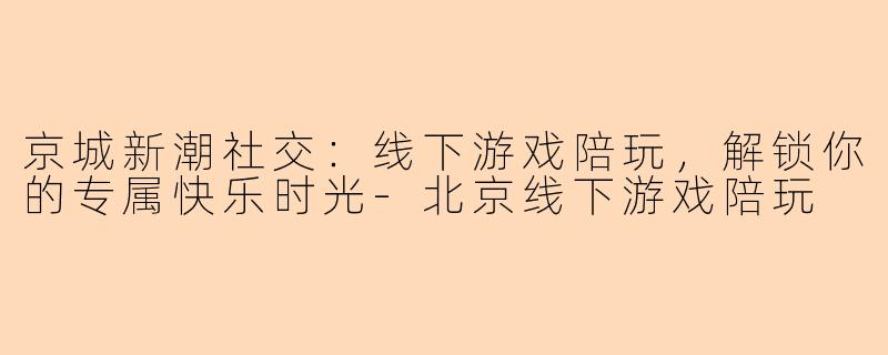 京城新潮社交：线下游戏陪玩，解锁你的专属快乐时光-北京线下游戏陪玩