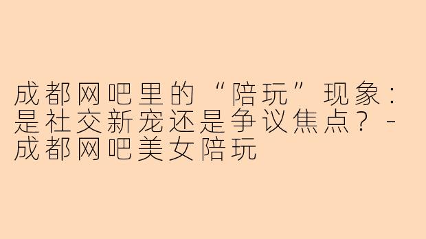 成都网吧里的“陪玩”现象：是社交新宠还是争议焦点？-成都网吧美女陪玩