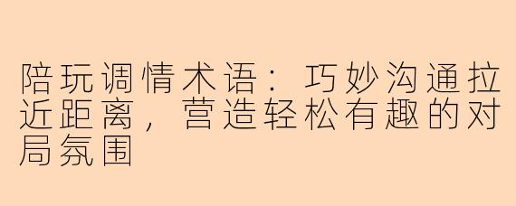 陪玩调情术语：巧妙沟通拉近距离，营造轻松有趣的对局氛围