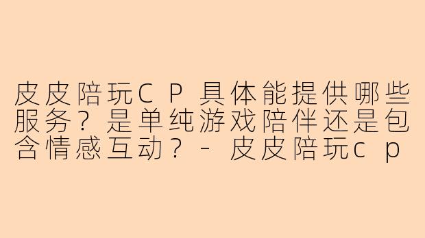 皮皮陪玩CP具体能提供哪些服务？是单纯游戏陪伴还是包含情感互动？-皮皮陪玩cp