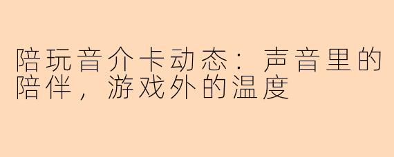 陪玩音介卡动态:声音里的陪伴,游戏外的温度
