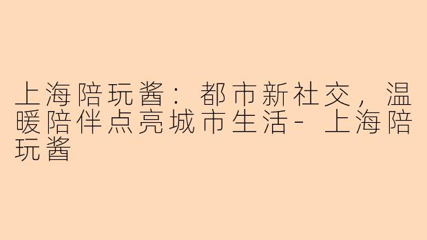 上海陪玩酱：都市新社交，温暖陪伴点亮城市生活-上海陪玩酱