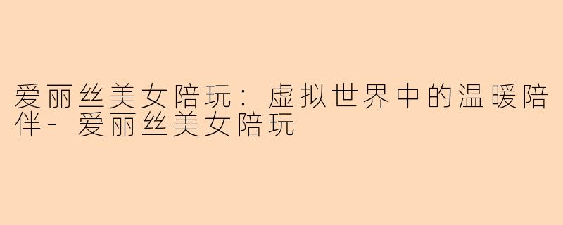 爱丽丝美女陪玩：虚拟世界中的温暖陪伴-爱丽丝美女陪玩